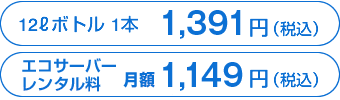 12リットルボトル1本1,391円（税込）、エコサーバーレンタル料　月額1,149円（税込）